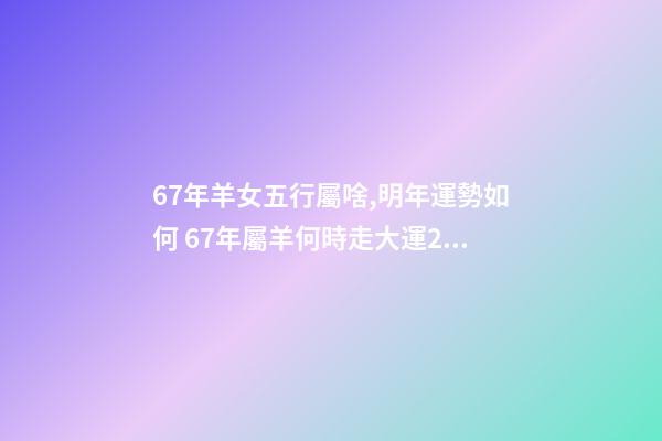 67年羊女五行屬啥,明年運勢如何 67年屬羊何時走大運2022年，1967年的羊2023年的運勢如何